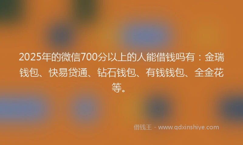 2025年的微信700分以上的人能借钱吗有：金瑞钱包、快易贷通、钻石钱包、有钱钱包、全金花等。