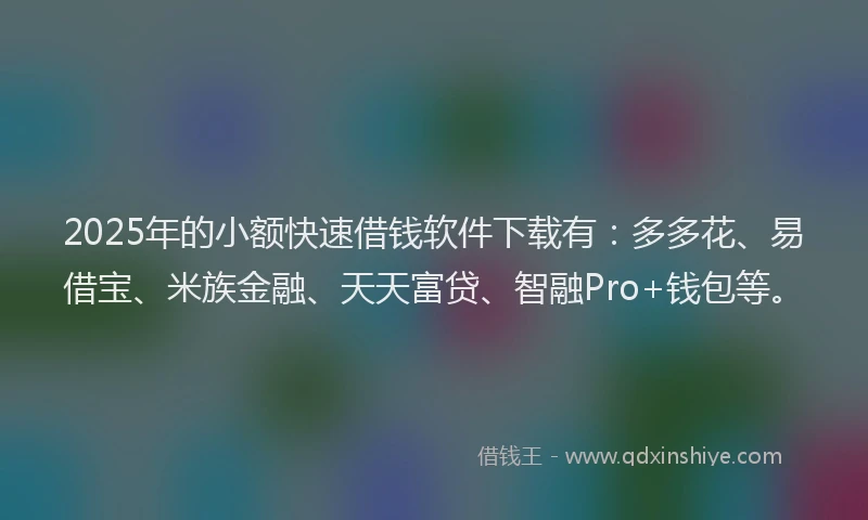2025年的小额快速借钱软件下载有：多多花、易借宝、米族金融、天天富贷、智融Pro+钱包等。