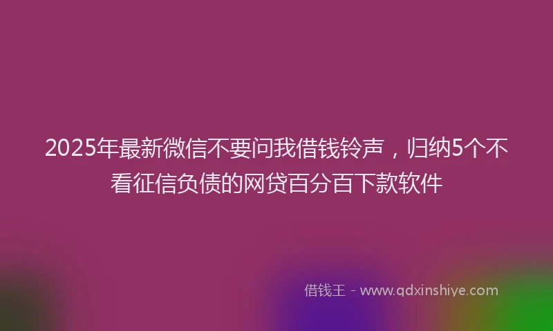 2025年最新微信不要问我借钱铃声，归纳5个不看征信负债的网贷百分百下款软件