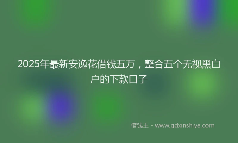 2025年最新安逸花借钱五万，整合五个无视黑白户的下款口子
