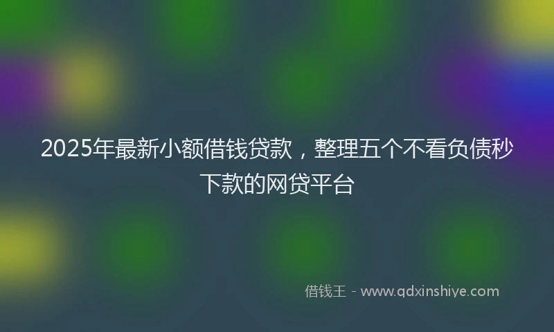 2025年最新小额借钱贷款，整理五个不看负债秒下款的网贷平台
