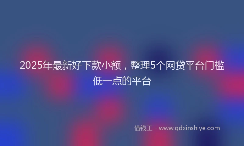 2025年最新好下款小额，整理5个网贷平台门槛低一点的平台