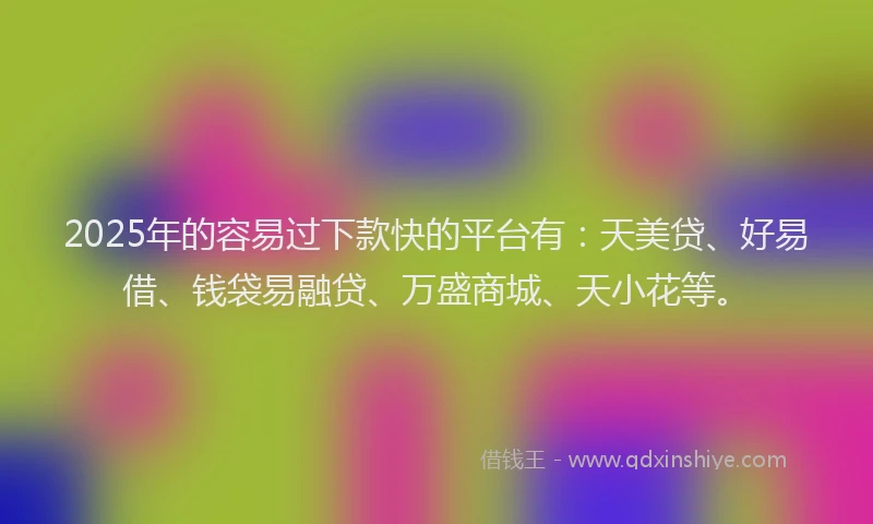 2025年的容易过下款快的平台有：天美贷、好易借、钱袋易融贷、万盛商城、天小花等。