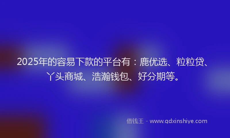 2025年的容易下款的平台有：鹿优选、粒粒贷、丫头商城、浩瀚钱包、好分期等。