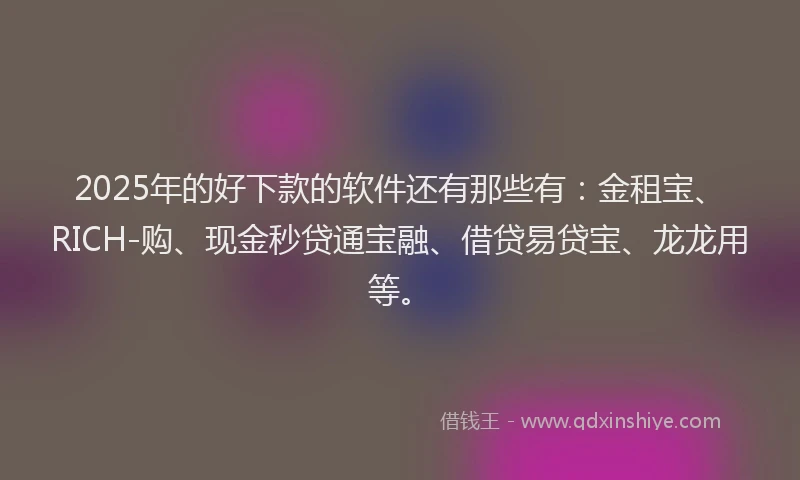 2025年的好下款的软件还有那些有：金租宝、RICH-购、现金秒贷通宝融、借贷易贷宝、龙龙用等。