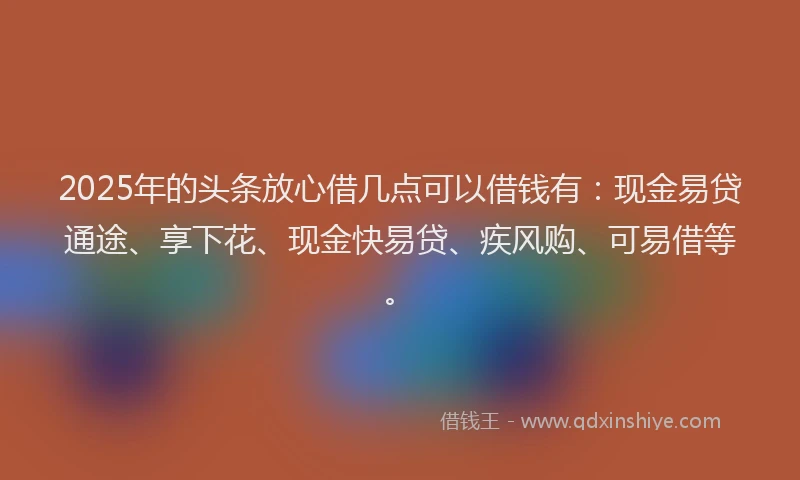 2025年的头条放心借几点可以借钱有：现金易贷通途、享下花、现金快易贷、疾风购、可易借等。