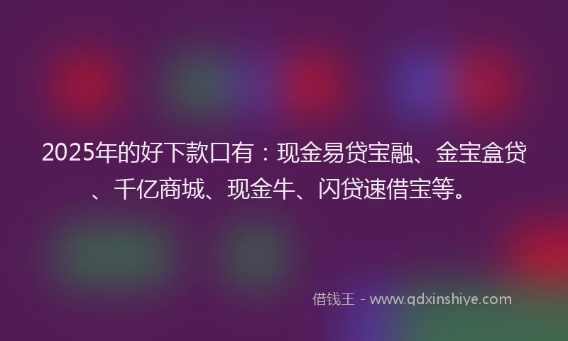 2025年的好下款口有：现金易贷宝融、金宝盒贷、千亿商城、现金牛、闪贷速借宝等。