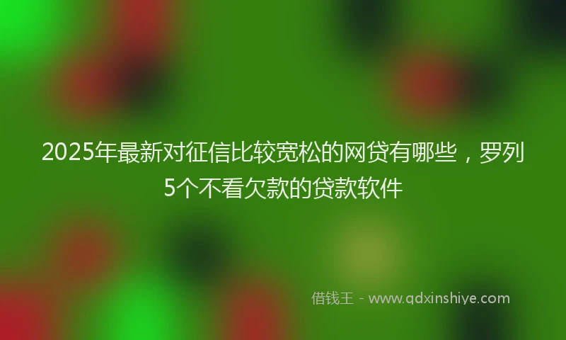 2025年最新对征信比较宽松的网贷有哪些，罗列5个不看欠款的贷款软件