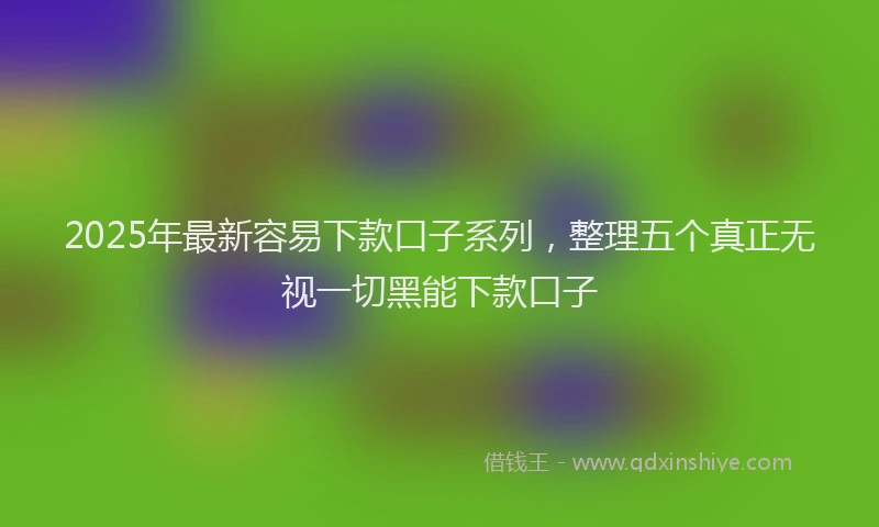 2025年最新容易下款口子系列，整理五个真正无视一切黑能下款口子