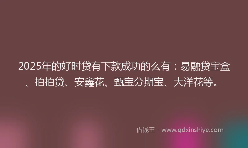 2025年的好时贷有下款成功的么有：易融贷宝盒、拍拍贷、安鑫花、甄宝分期宝、大洋花等。