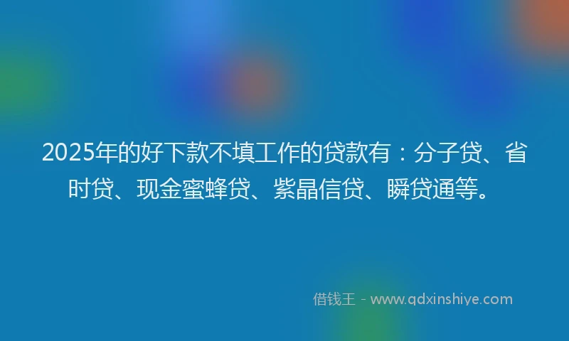2025年的好下款不填工作的贷款有：分子贷、省时贷、现金蜜蜂贷、紫晶信贷、瞬贷通等。