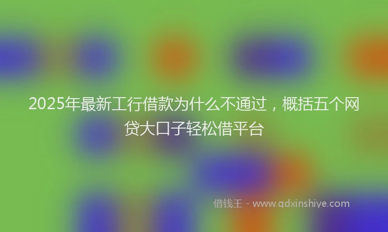 2025年最新工行借款为什么不通过，概括五个网贷大口子轻松借平台