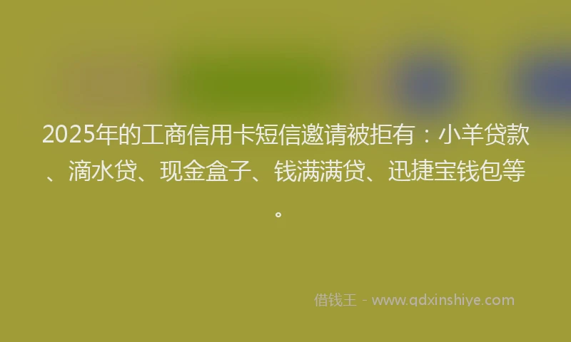 2025年的工商信用卡短信邀请被拒有：小羊贷款、滴水贷、现金盒子、钱满满贷、迅捷宝钱包等。