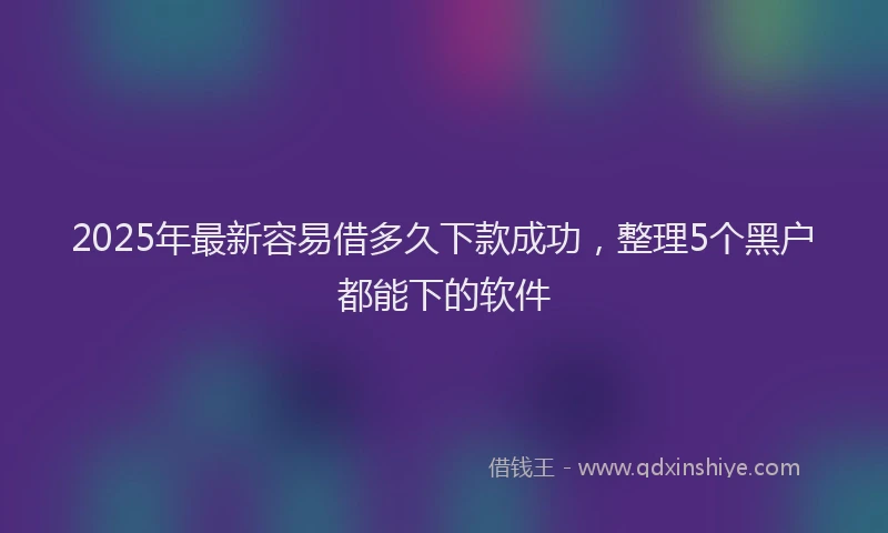 2025年最新容易借多久下款成功，整理5个黑户都能下的软件