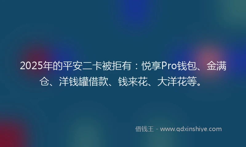 2025年的平安二卡被拒有：悦享Pro钱包、金满仓、洋钱罐借款、钱来花、大洋花等。