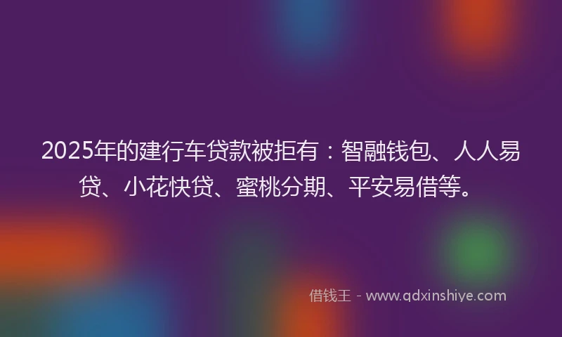 2025年的建行车贷款被拒有：智融钱包、人人易贷、小花快贷、蜜桃分期、平安易借等。