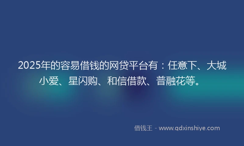 2025年的容易借钱的网贷平台有：任意下、大城小爱、星闪购、和信借款、普融花等。