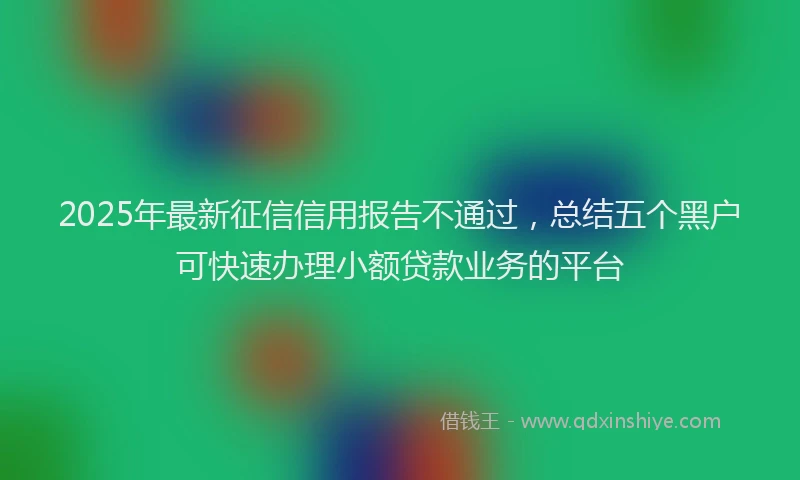 2025年最新征信信用报告不通过，总结五个黑户可快速办理小额贷款业务的平台