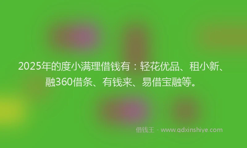2025年的度小满理借钱有：轻花优品、租小新、融360借条、有钱来、易借宝融等。