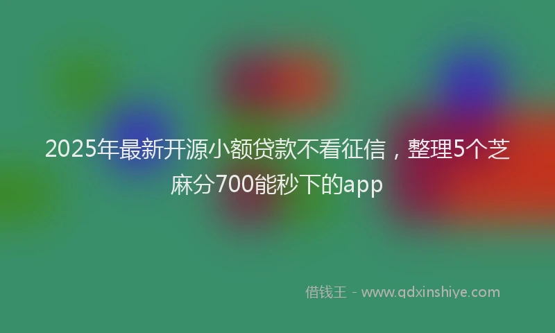 2025年最新开源小额贷款不看征信，整理5个芝麻分700能秒下的app