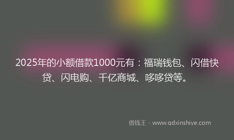 2025年的小额借款1000元有：福瑞钱包、闪借快贷、闪电购、千亿商城、哆哆贷等。