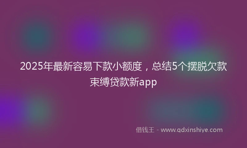 2025年最新容易下款小额度，总结5个摆脱欠款束缚贷款新app