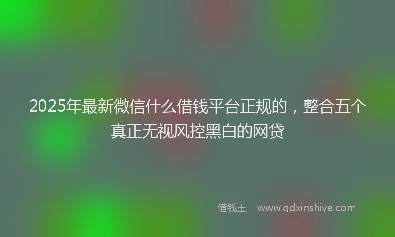 2025年最新微信什么借钱平台正规的，整合五个真正无视风控黑白的网贷