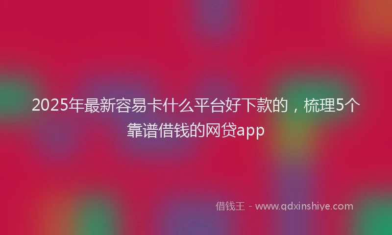 2025年最新容易卡什么平台好下款的，梳理5个靠谱借钱的网贷app