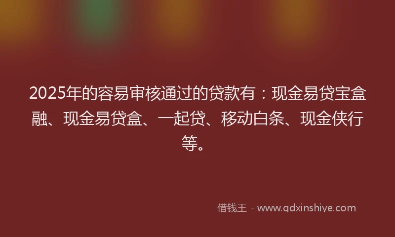 2025年的容易审核通过的贷款有：现金易贷宝盒融、现金易贷盒、一起贷、移动白条、现金侠行等。