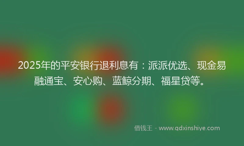 2025年的平安银行退利息有：派派优选、现金易融通宝、安心购、蓝鲸分期、福星贷等。