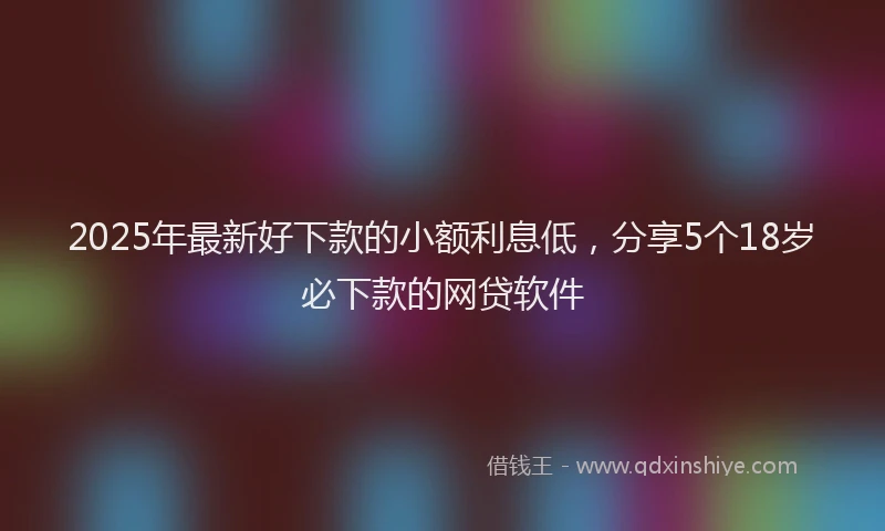 2025年最新好下款的小额利息低，分享5个18岁必下款的网贷软件