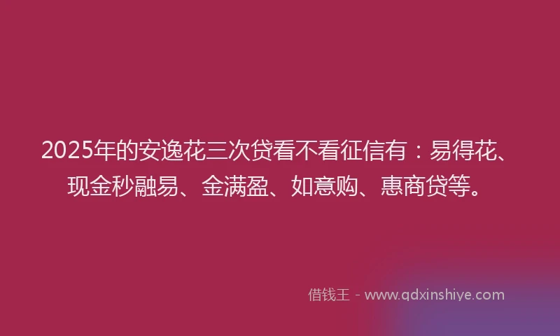 2025年的安逸花三次贷看不看征信有：易得花、现金秒融易、金满盈、如意购、惠商贷等。