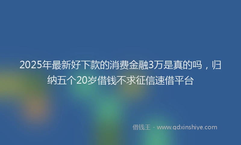 2025年最新好下款的消费金融3万是真的吗，归纳五个20岁借钱不求征信速借平台