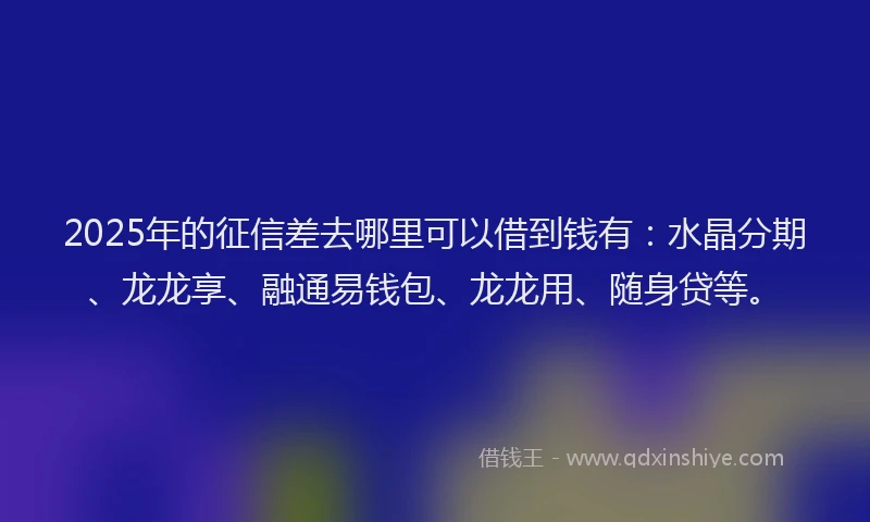 2025年的征信差去哪里可以借到钱有：水晶分期、龙龙享、融通易钱包、龙龙用、随身贷等。