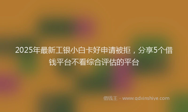 2025年最新工银小白卡好申请被拒，分享5个借钱平台不看综合评估的平台