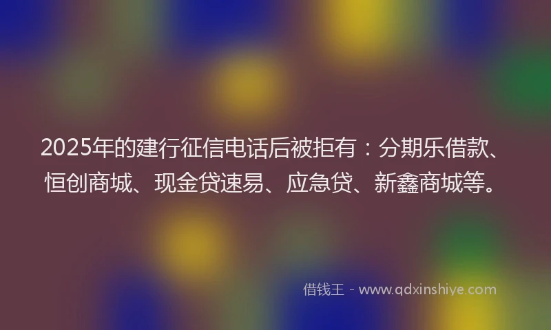 2025年的建行征信电话后被拒有：分期乐借款、恒创商城、现金贷速易、应急贷、新鑫商城等。
