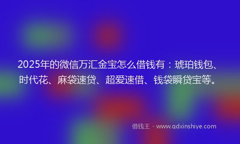 2025年的微信万汇金宝怎么借钱有：琥珀钱包、时代花、麻袋速贷、超爱速借、钱袋瞬贷宝等。