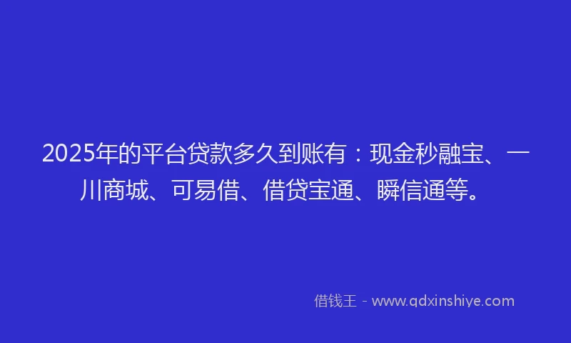 2025年的平台贷款多久到账有：现金秒融宝、一川商城、可易借、借贷宝通、瞬信通等。