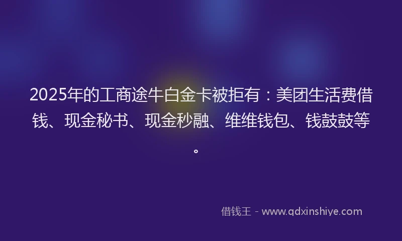 2025年的工商途牛白金卡被拒有：美团生活费借钱、现金秘书、现金秒融、维维钱包、钱鼓鼓等。