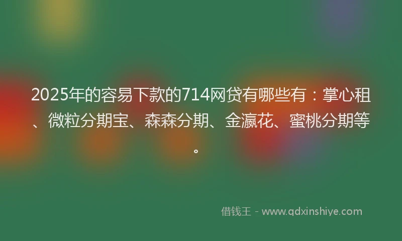 2025年的容易下款的714网贷有哪些有：掌心租、微粒分期宝、森森分期、金瀛花、蜜桃分期等。