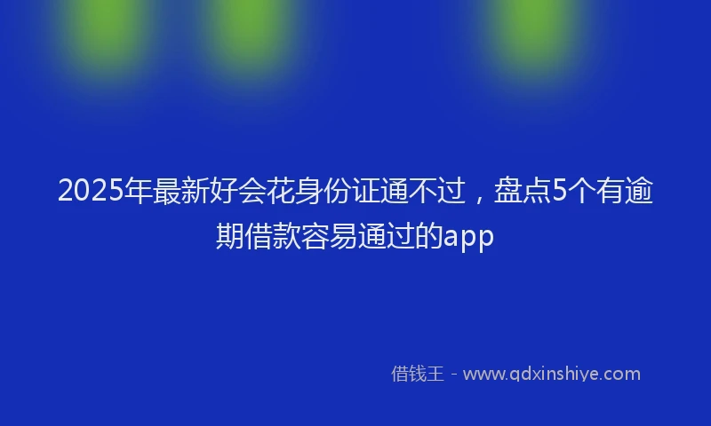 2025年最新好会花身份证通不过，盘点5个有逾期借款容易通过的app