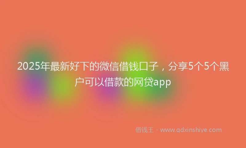 2025年最新好下的微信借钱口子，分享5个5个黑户可以借款的网贷app