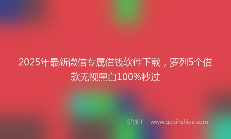 2025年最新微信专属借钱软件下载，罗列5个借款无视黑白100%秒过