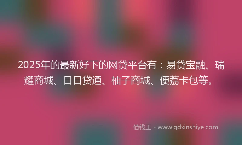 2025年的最新好下的网贷平台有：易贷宝融、瑞耀商城、日日贷通、柚子商城、便荔卡包等。