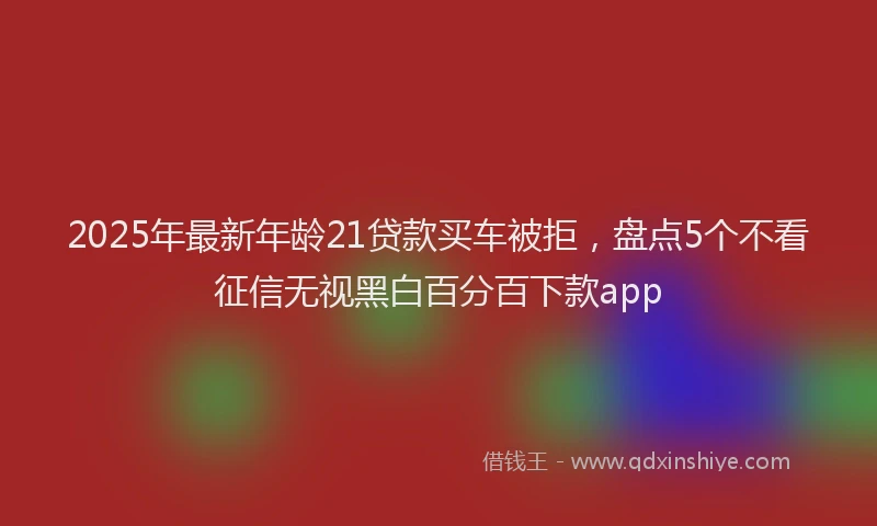 2025年最新年龄21贷款买车被拒，盘点5个不看征信无视黑白百分百下款app