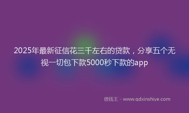 2025年最新征信花三千左右的贷款，分享五个无视一切包下款5000秒下款的app
