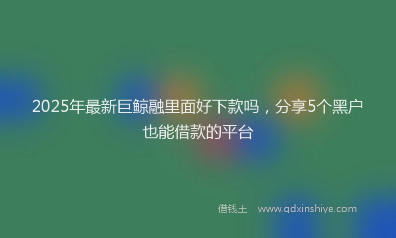 2025年最新巨鲸融里面好下款吗，分享5个黑户也能借款的平台
