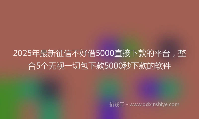 2025年最新征信不好借5000直接下款的平台，整合5个无视一切包下款5000秒下款的软件