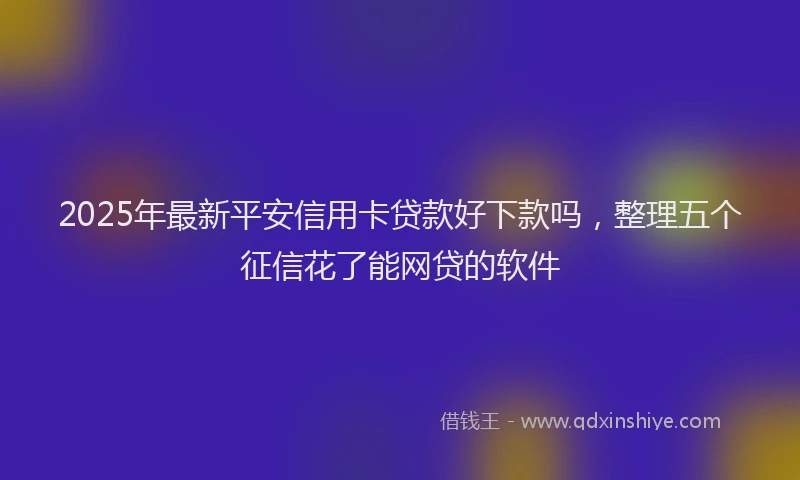 2025年最新平安信用卡贷款好下款吗，整理五个征信花了能网贷的软件
