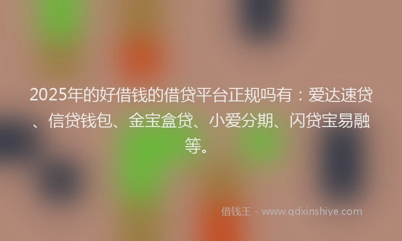 2025年的好借钱的借贷平台正规吗有：爱达速贷、信贷钱包、金宝盒贷、小爱分期、闪贷宝易融等。